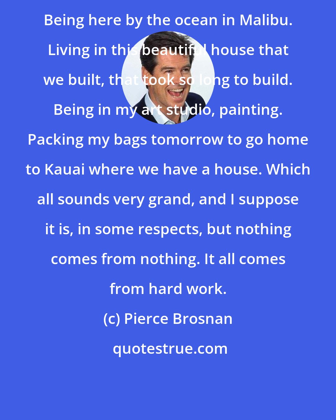 Pierce Brosnan: Being here by the ocean in Malibu. Living in this beautiful house that we built, that took so long to build. Being in my art studio, painting. Packing my bags tomorrow to go home to Kauai where we have a house. Which all sounds very grand, and I suppose it is, in some respects, but nothing comes from nothing. It all comes from hard work.