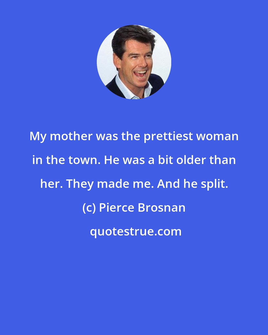 Pierce Brosnan: My mother was the prettiest woman in the town. He was a bit older than her. They made me. And he split.