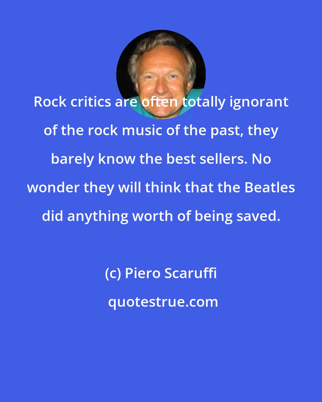 Piero Scaruffi: Rock critics are often totally ignorant of the rock music of the past, they barely know the best sellers. No wonder they will think that the Beatles did anything worth of being saved.