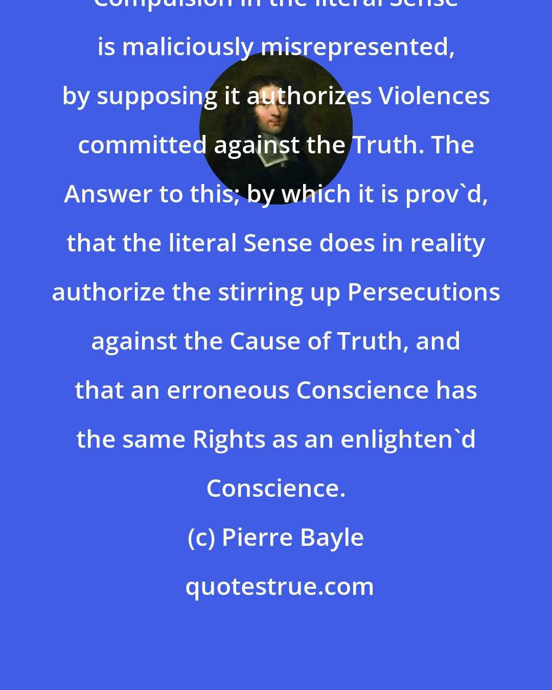 Pierre Bayle: Compulsion in the literal Sense is maliciously misrepresented, by supposing it authorizes Violences committed against the Truth. The Answer to this; by which it is prov'd, that the literal Sense does in reality authorize the stirring up Persecutions against the Cause of Truth, and that an erroneous Conscience has the same Rights as an enlighten'd Conscience.
