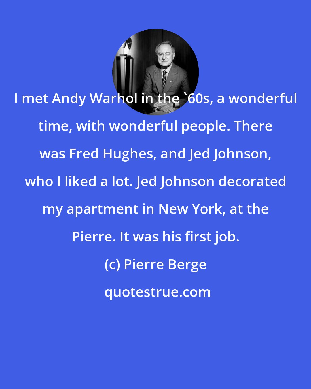 Pierre Berge: I met Andy Warhol in the '60s, a wonderful time, with wonderful people. There was Fred Hughes, and Jed Johnson, who I liked a lot. Jed Johnson decorated my apartment in New York, at the Pierre. It was his first job.