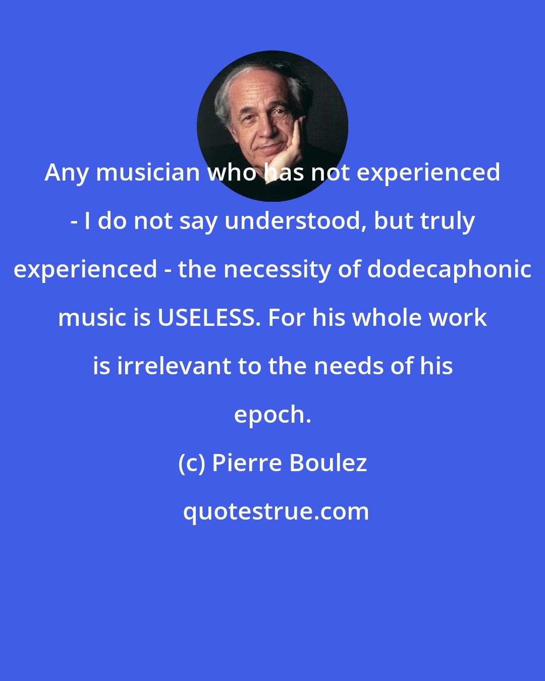 Pierre Boulez: Any musician who has not experienced - I do not say understood, but truly experienced - the necessity of dodecaphonic music is USELESS. For his whole work is irrelevant to the needs of his epoch.
