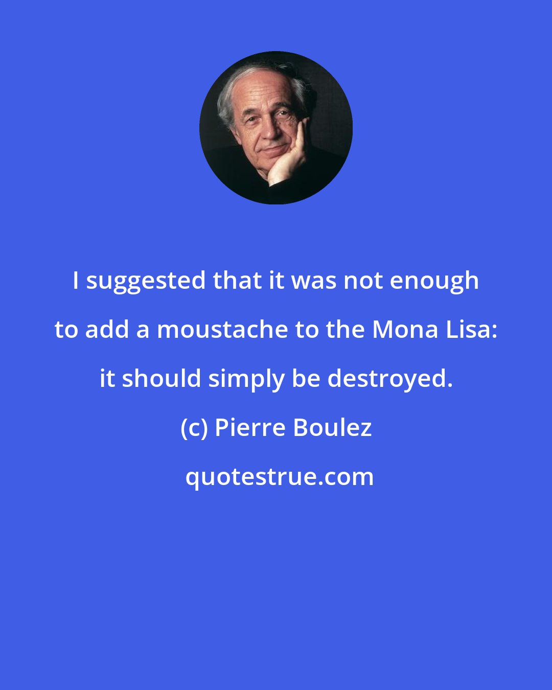 Pierre Boulez: I suggested that it was not enough to add a moustache to the Mona Lisa: it should simply be destroyed.