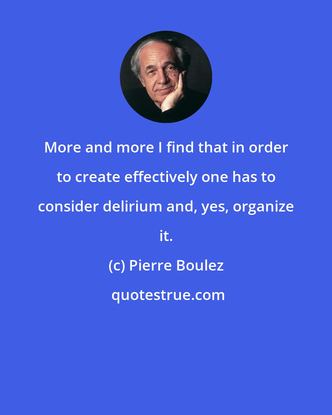 Pierre Boulez: More and more I find that in order to create effectively one has to consider delirium and, yes, organize it.