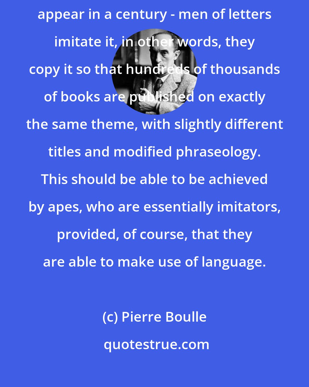 Pierre Boulle: But once an original book has been written - and no more than one or two appear in a century - men of letters imitate it, in other words, they copy it so that hundreds of thousands of books are published on exactly the same theme, with slightly different titles and modified phraseology. This should be able to be achieved by apes, who are essentially imitators, provided, of course, that they are able to make use of language.