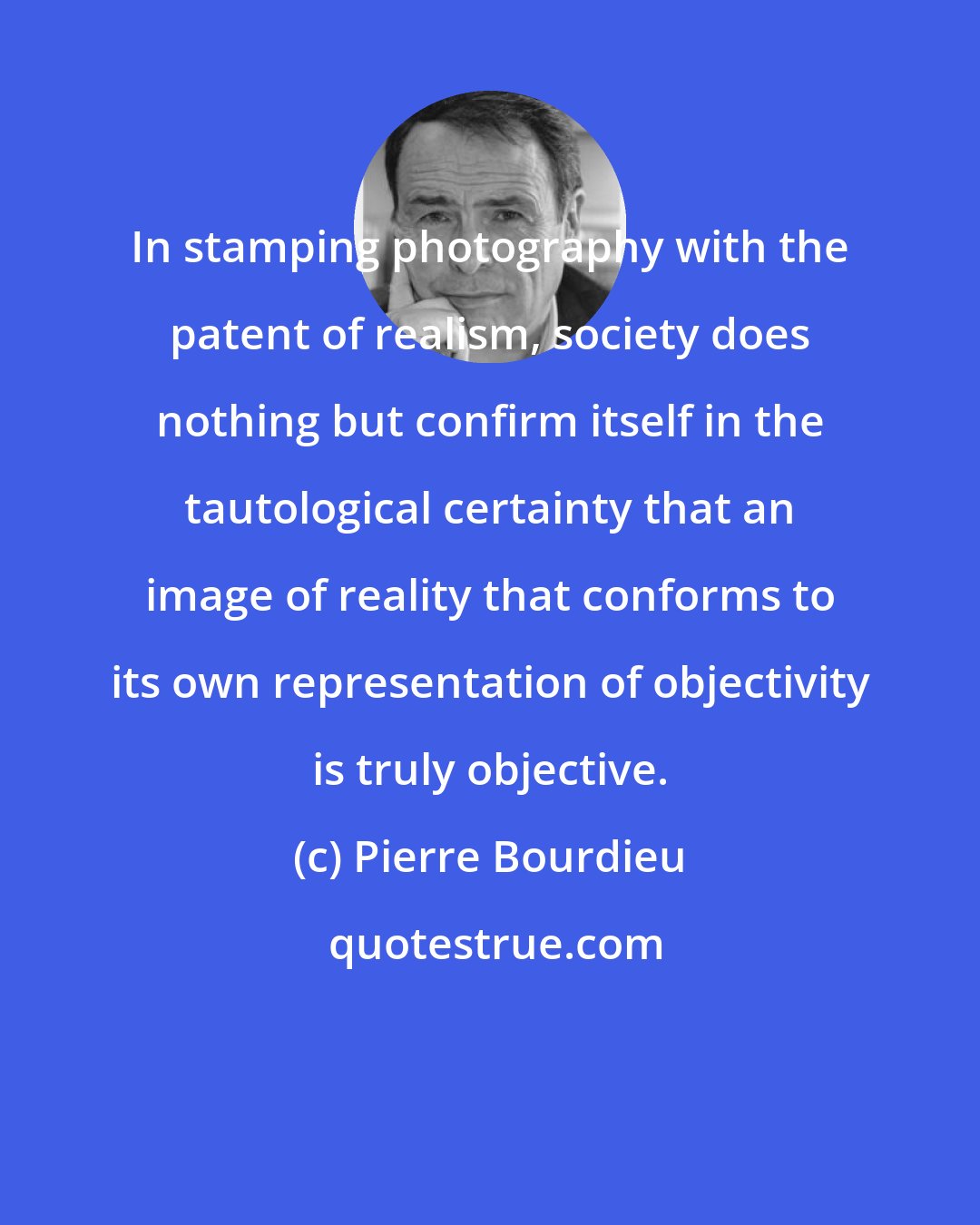 Pierre Bourdieu: In stamping photography with the patent of realism, society does nothing but confirm itself in the tautological certainty that an image of reality that conforms to its own representation of objectivity is truly objective.