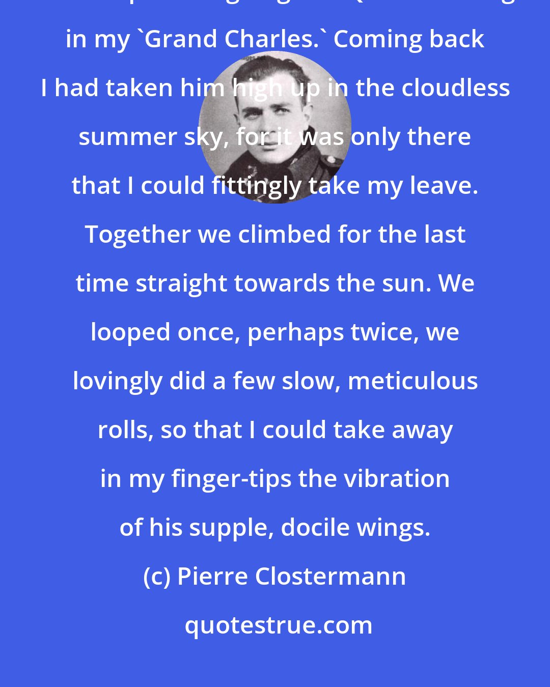 Pierre Clostermann: I had that morning gone to say my farewells to Broadhurst and to the RAF. I had made a point of going to HQ at Schleswig in my 'Grand Charles.' Coming back I had taken him high up in the cloudless summer sky, for it was only there that I could fittingly take my leave. Together we climbed for the last time straight towards the sun. We looped once, perhaps twice, we lovingly did a few slow, meticulous rolls, so that I could take away in my finger-tips the vibration of his supple, docile wings.