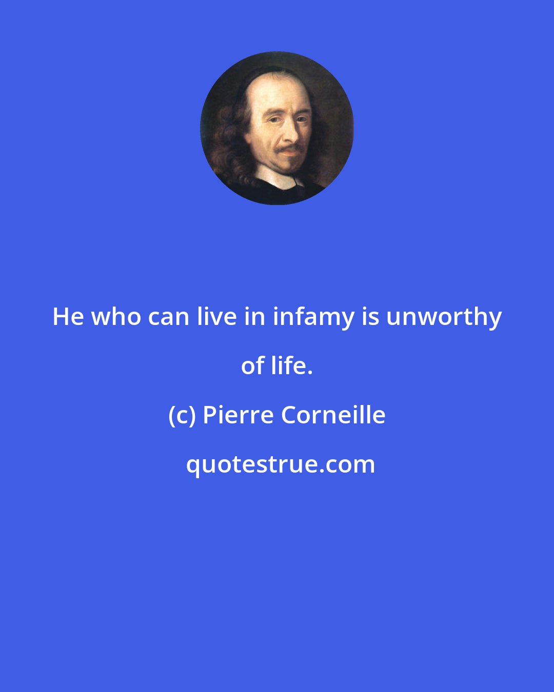 Pierre Corneille: He who can live in infamy is unworthy of life.
