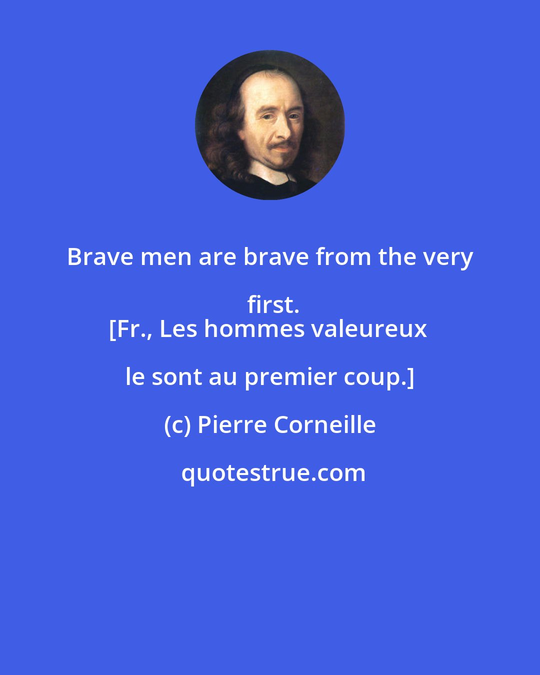 Pierre Corneille: Brave men are brave from the very first.
[Fr., Les hommes valeureux le sont au premier coup.]
