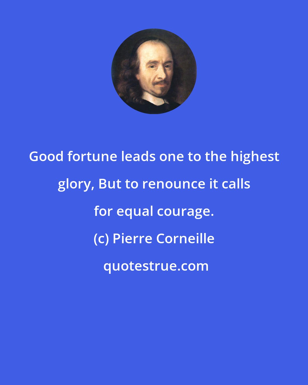 Pierre Corneille: Good fortune leads one to the highest glory, But to renounce it calls for equal courage.