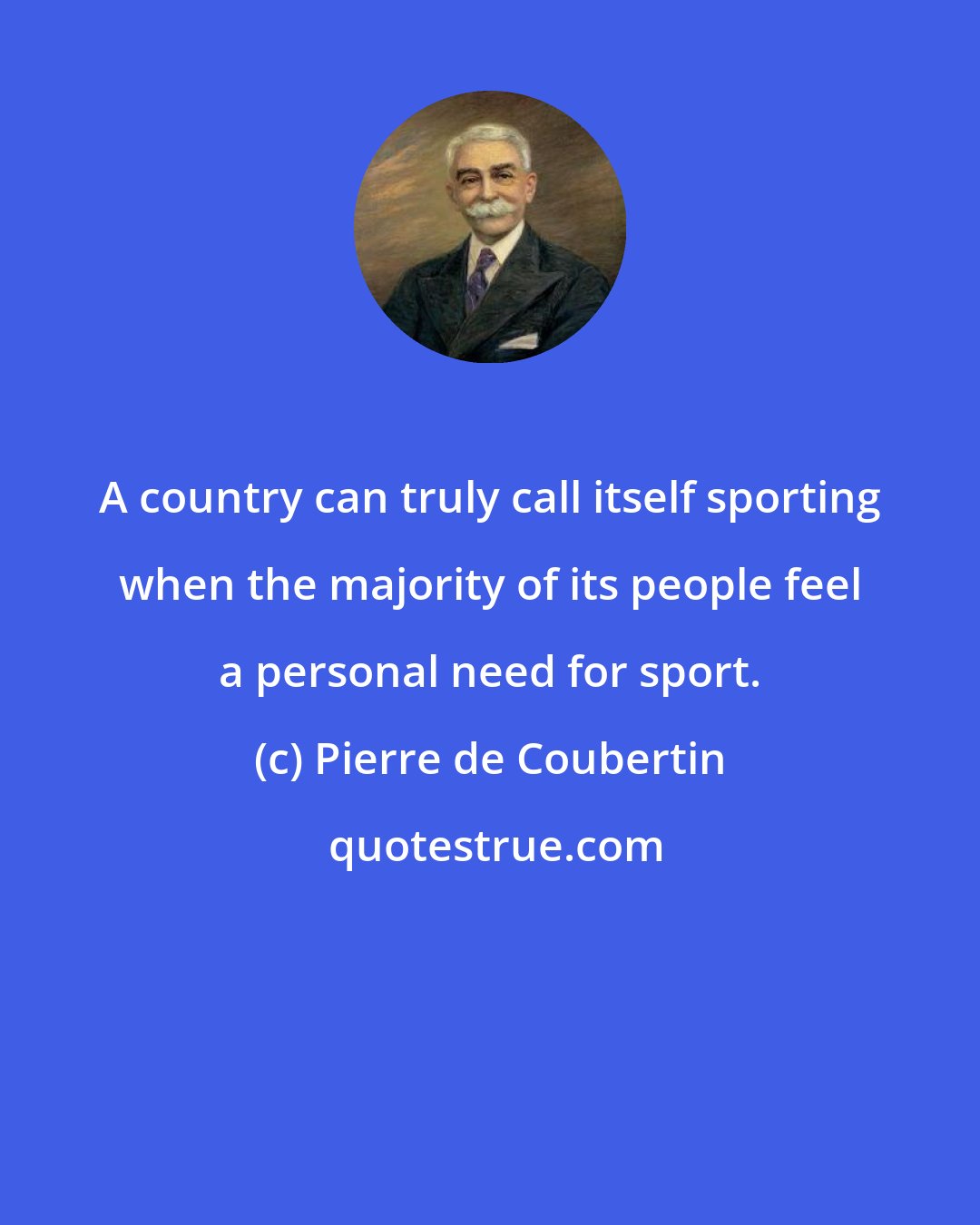 Pierre de Coubertin: A country can truly call itself sporting when the majority of its people feel a personal need for sport.