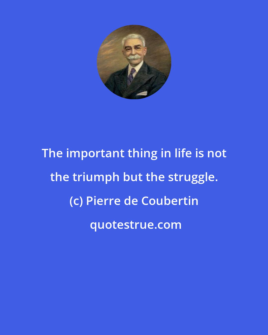 Pierre de Coubertin: The important thing in life is not the triumph but the struggle.