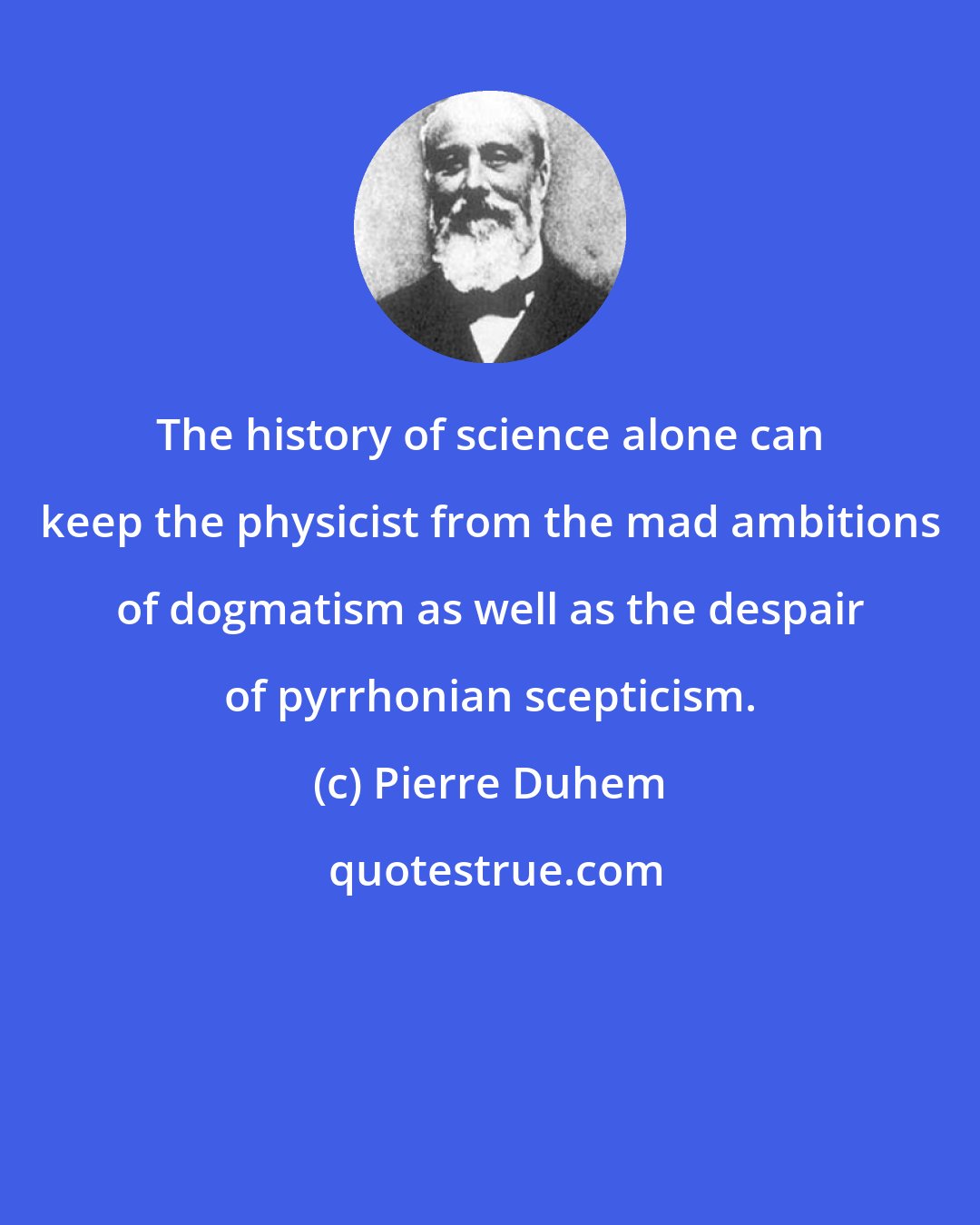 Pierre Duhem: The history of science alone can keep the physicist from the mad ambitions of dogmatism as well as the despair of pyrrhonian scepticism.
