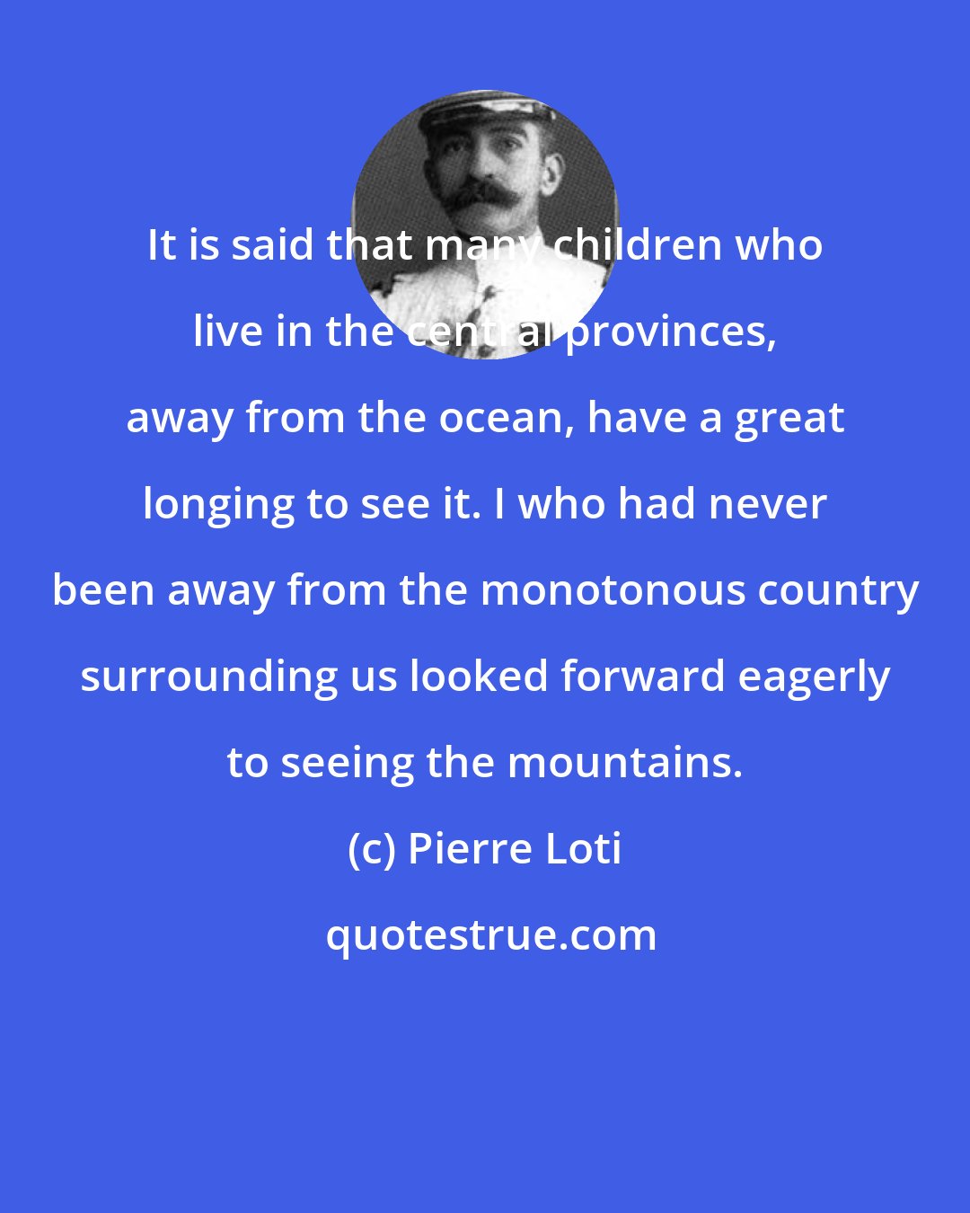 Pierre Loti: It is said that many children who live in the central provinces, away from the ocean, have a great longing to see it. I who had never been away from the monotonous country surrounding us looked forward eagerly to seeing the mountains.