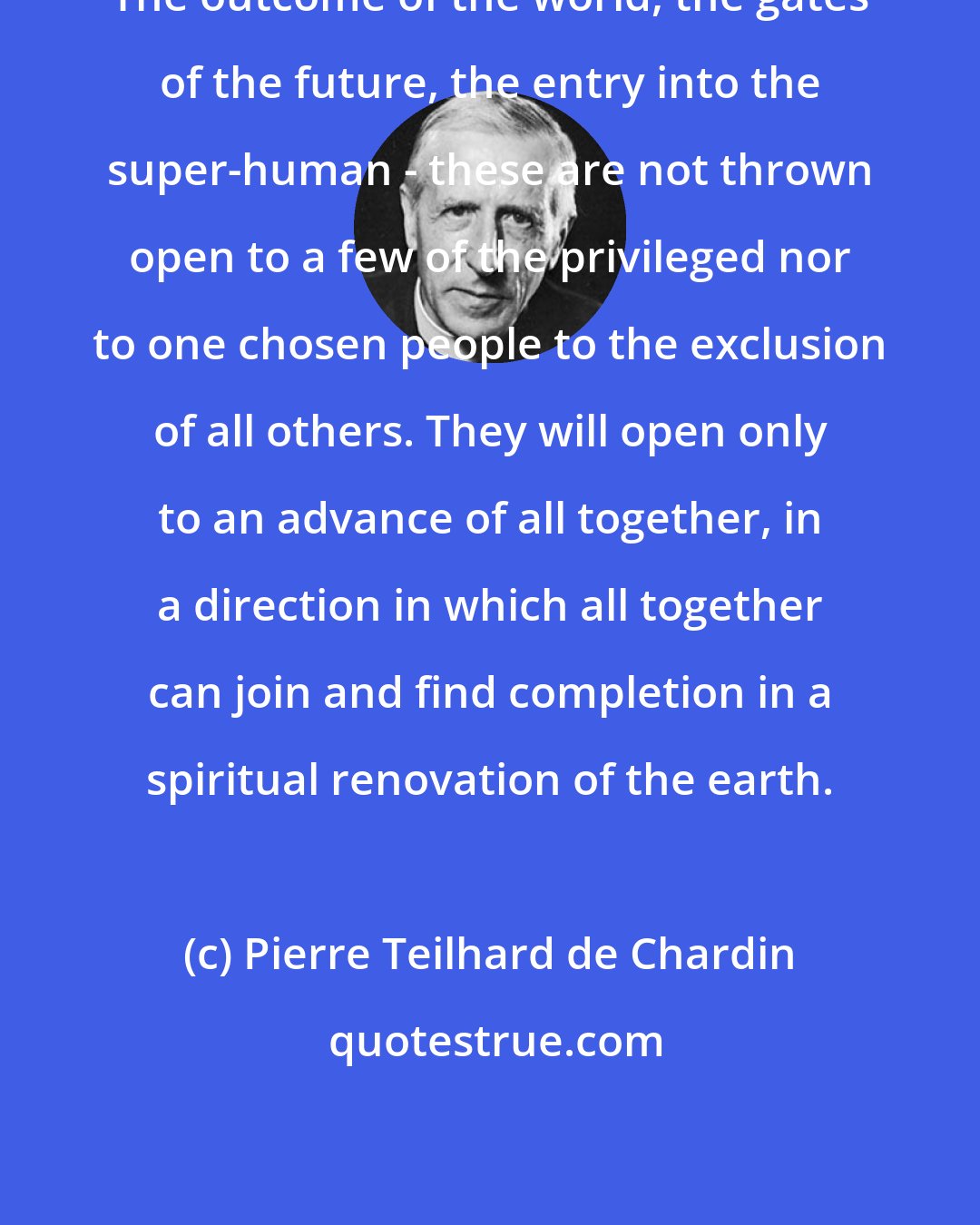 Pierre Teilhard de Chardin: The outcome of the world, the gates of the future, the entry into the super-human - these are not thrown open to a few of the privileged nor to one chosen people to the exclusion of all others. They will open only to an advance of all together, in a direction in which all together can join and find completion in a spiritual renovation of the earth.