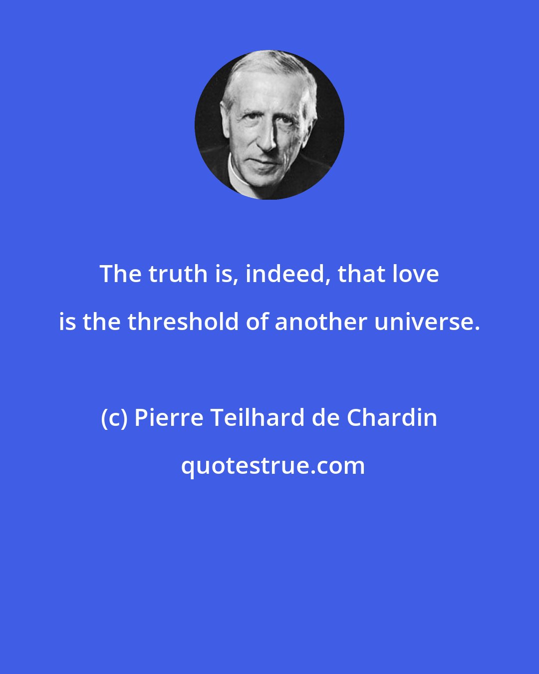 Pierre Teilhard de Chardin: The truth is, indeed, that love is the threshold of another universe.