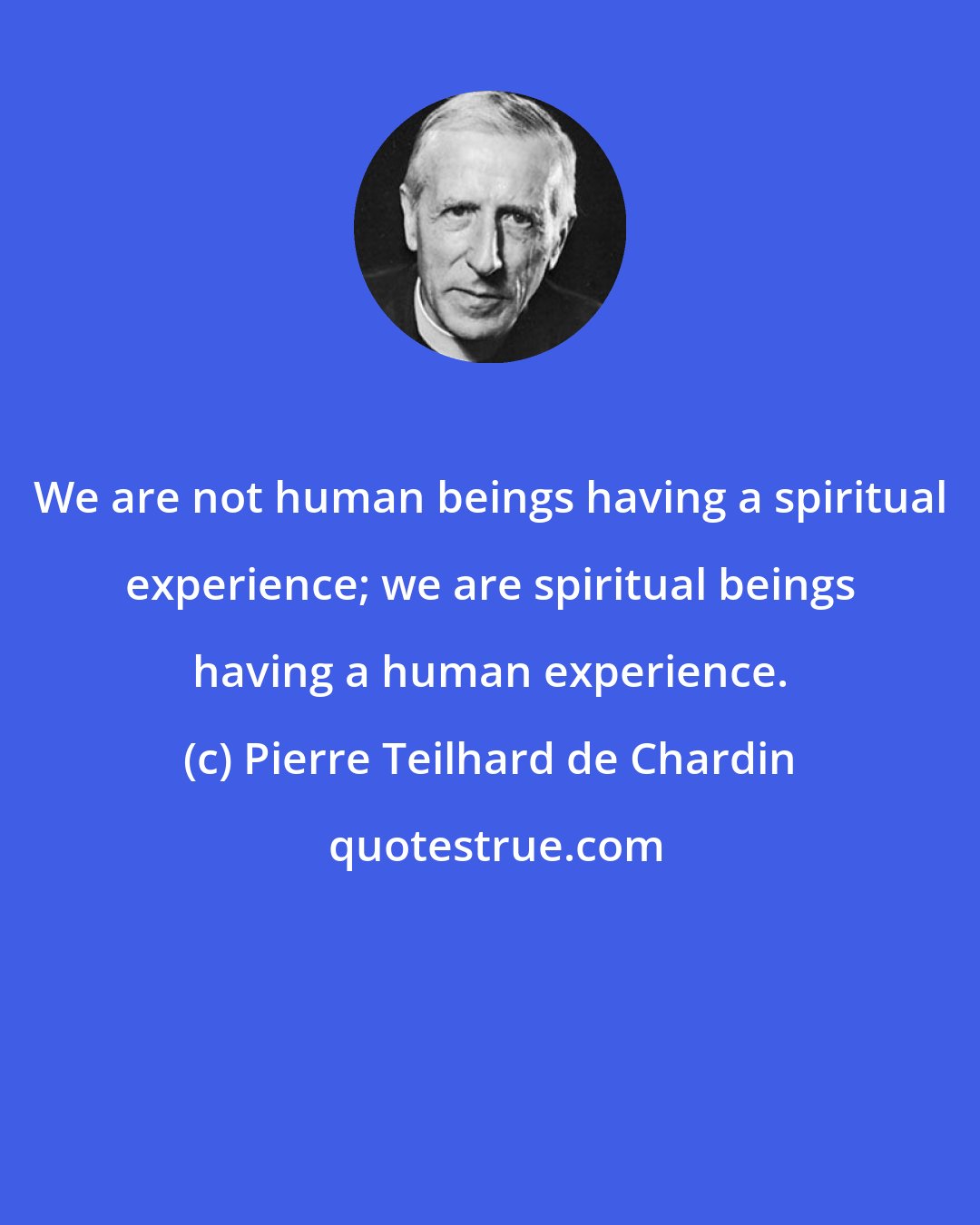 Pierre Teilhard de Chardin: We are not human beings having a spiritual experience; we are spiritual beings having a human experience.