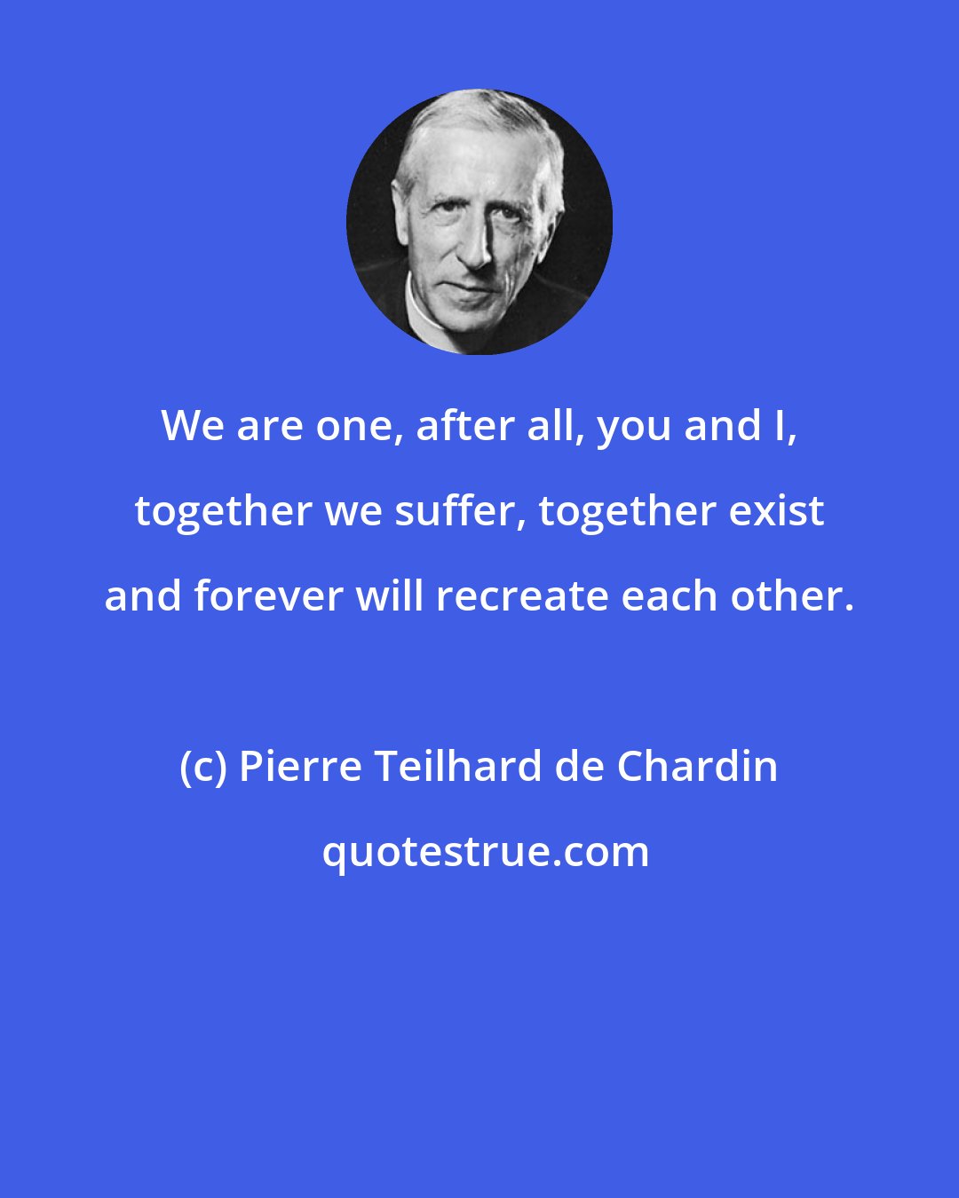 Pierre Teilhard de Chardin: We are one, after all, you and I, together we suffer, together exist and forever will recreate each other.