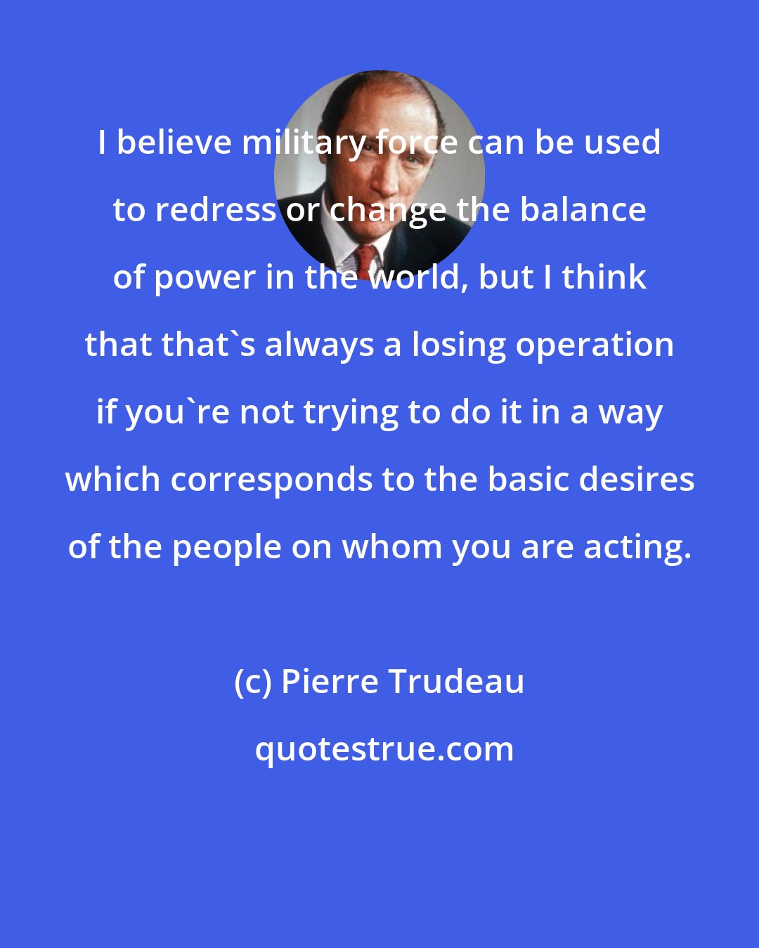 Pierre Trudeau: I believe military force can be used to redress or change the balance of power in the world, but I think that that's always a losing operation if you're not trying to do it in a way which corresponds to the basic desires of the people on whom you are acting.