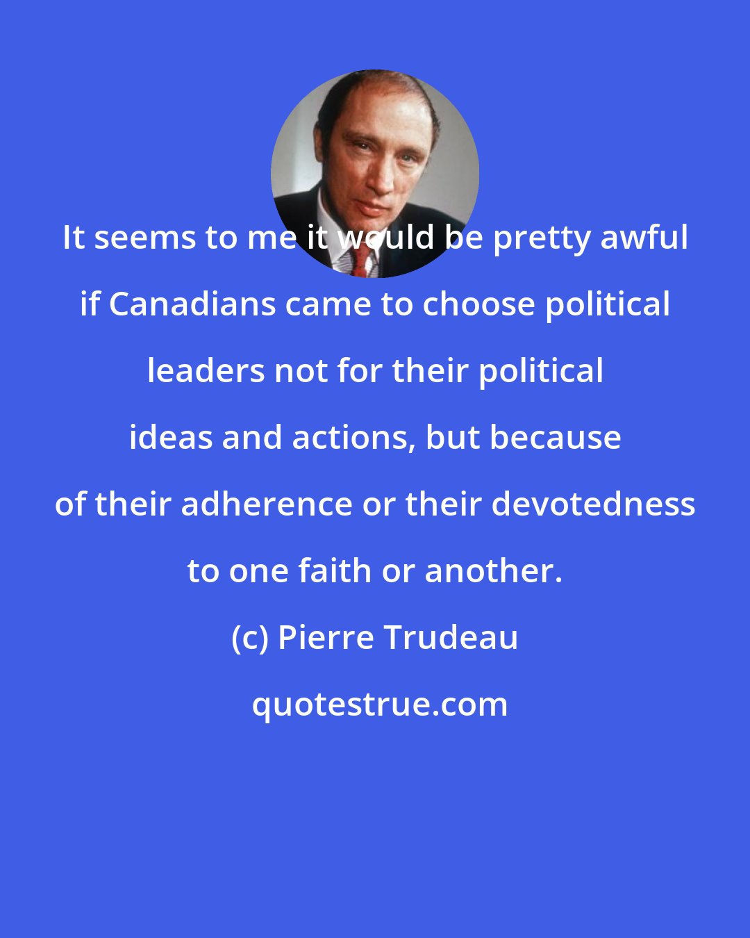 Pierre Trudeau: It seems to me it would be pretty awful if Canadians came to choose political leaders not for their political ideas and actions, but because of their adherence or their devotedness to one faith or another.