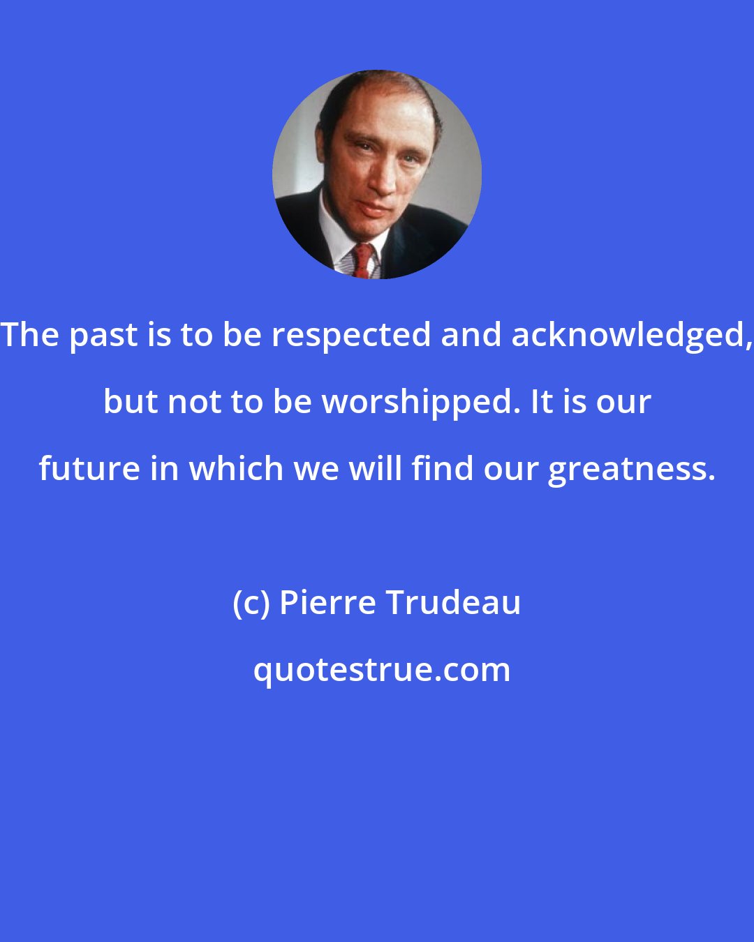 Pierre Trudeau: The past is to be respected and acknowledged, but not to be worshipped. It is our future in which we will find our greatness.