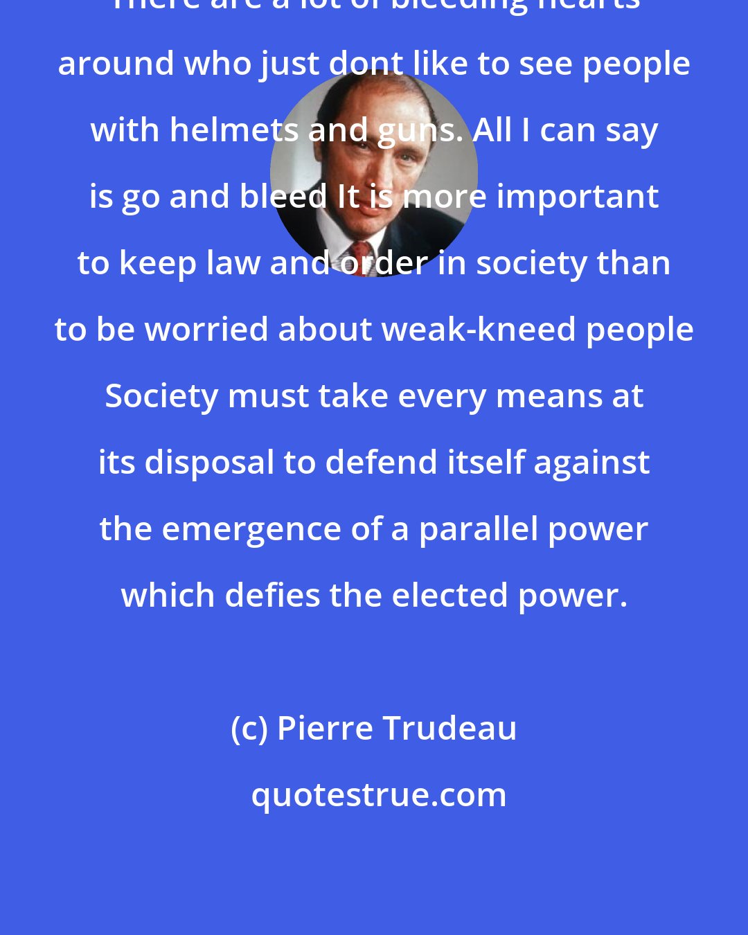 Pierre Trudeau: There are a lot of bleeding hearts around who just dont like to see people with helmets and guns. All I can say is go and bleed It is more important to keep law and order in society than to be worried about weak-kneed people Society must take every means at its disposal to defend itself against the emergence of a parallel power which defies the elected power.