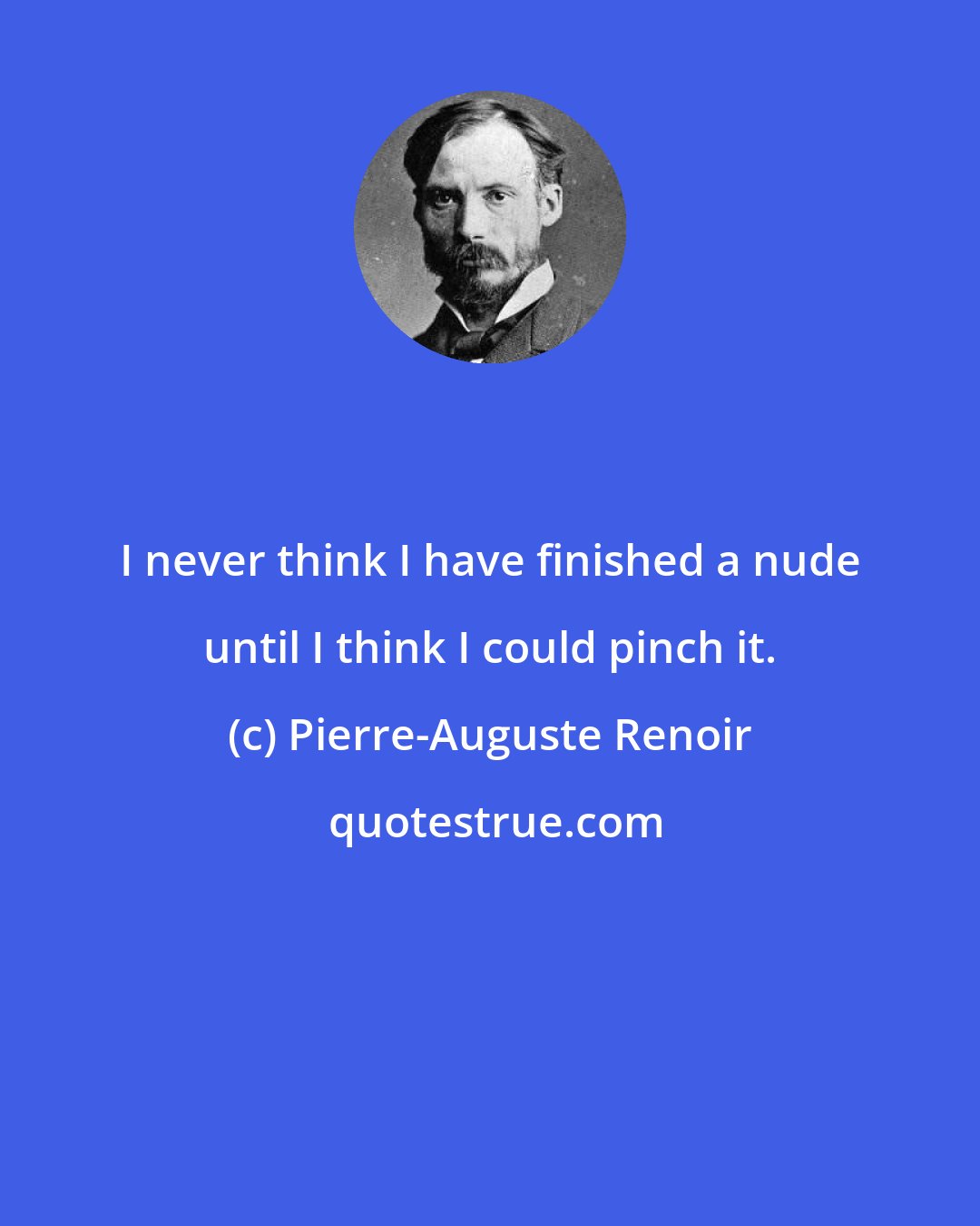 Pierre-Auguste Renoir: I never think I have finished a nude until I think I could pinch it.