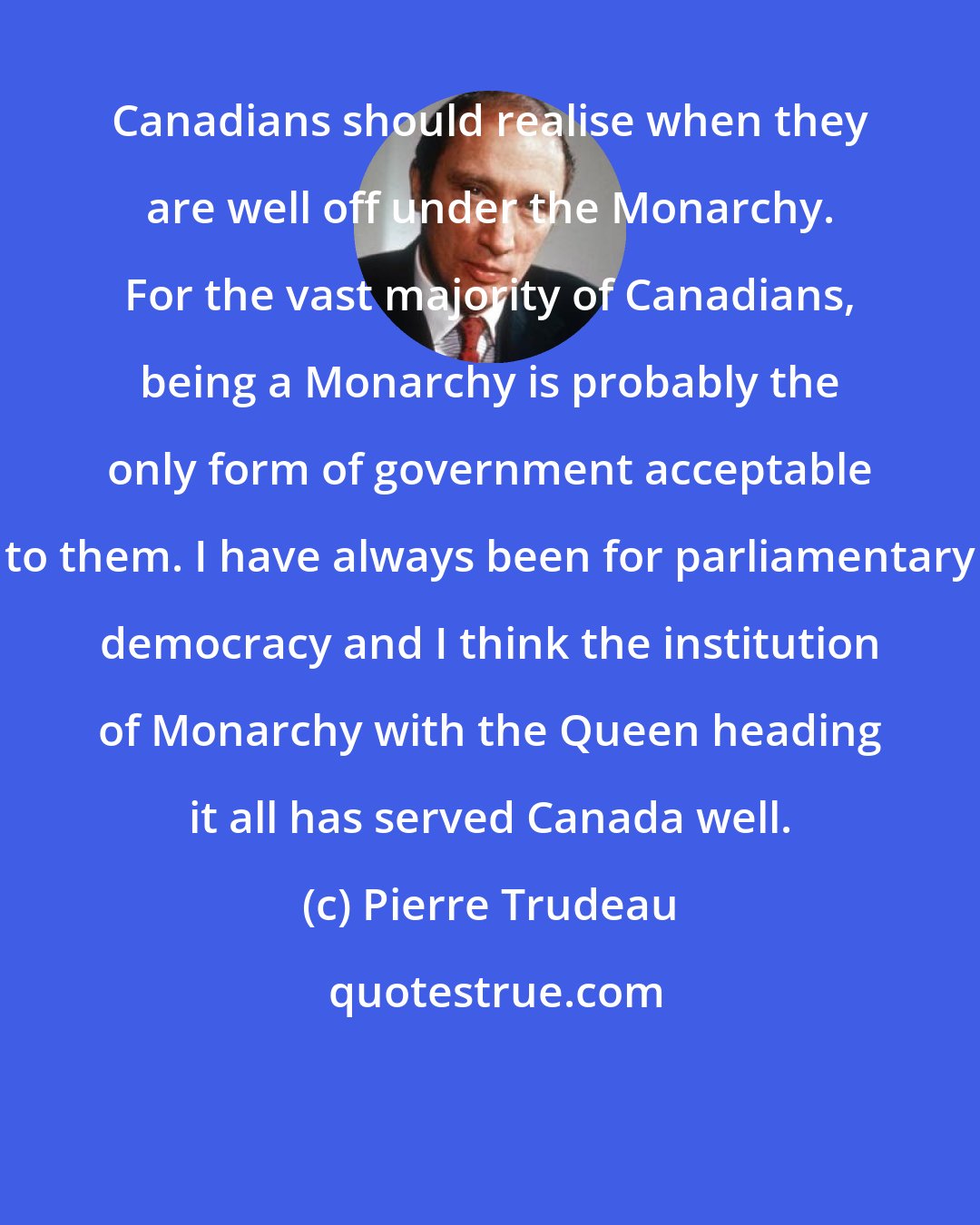 Pierre Trudeau: Canadians should realise when they are well off under the Monarchy. For the vast majority of Canadians, being a Monarchy is probably the only form of government acceptable to them. I have always been for parliamentary democracy and I think the institution of Monarchy with the Queen heading it all has served Canada well.