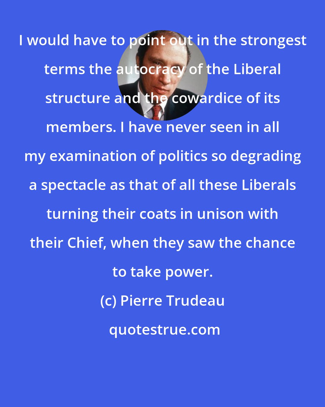 Pierre Trudeau: I would have to point out in the strongest terms the autocracy of the Liberal structure and the cowardice of its members. I have never seen in all my examination of politics so degrading a spectacle as that of all these Liberals turning their coats in unison with their Chief, when they saw the chance to take power.
