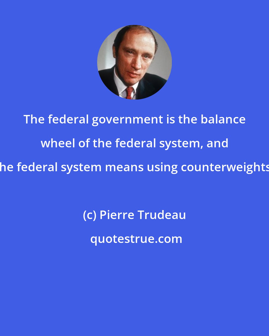 Pierre Trudeau: The federal government is the balance wheel of the federal system, and the federal system means using counterweights.