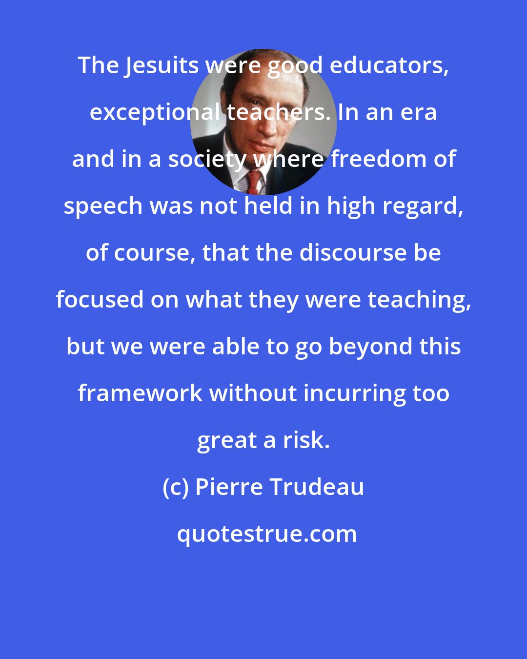 Pierre Trudeau: The Jesuits were good educators, exceptional teachers. In an era and in a society where freedom of speech was not held in high regard, of course, that the discourse be focused on what they were teaching, but we were able to go beyond this framework without incurring too great a risk.
