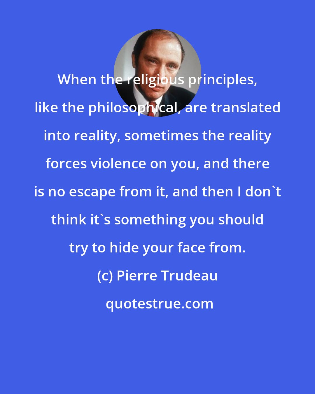 Pierre Trudeau: When the religious principles, like the philosophical, are translated into reality, sometimes the reality forces violence on you, and there is no escape from it, and then I don't think it's something you should try to hide your face from.