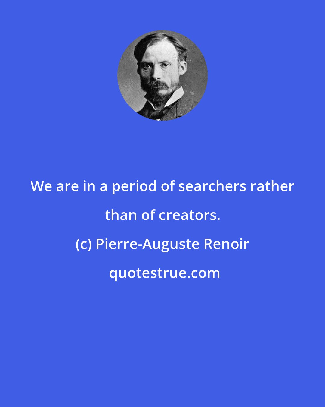 Pierre-Auguste Renoir: We are in a period of searchers rather than of creators.