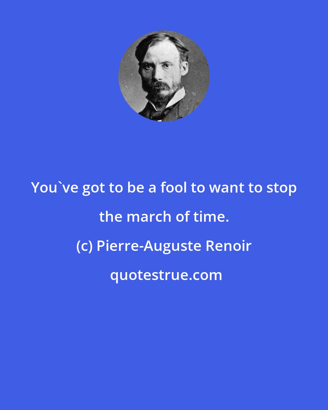 Pierre-Auguste Renoir: You've got to be a fool to want to stop the march of time.