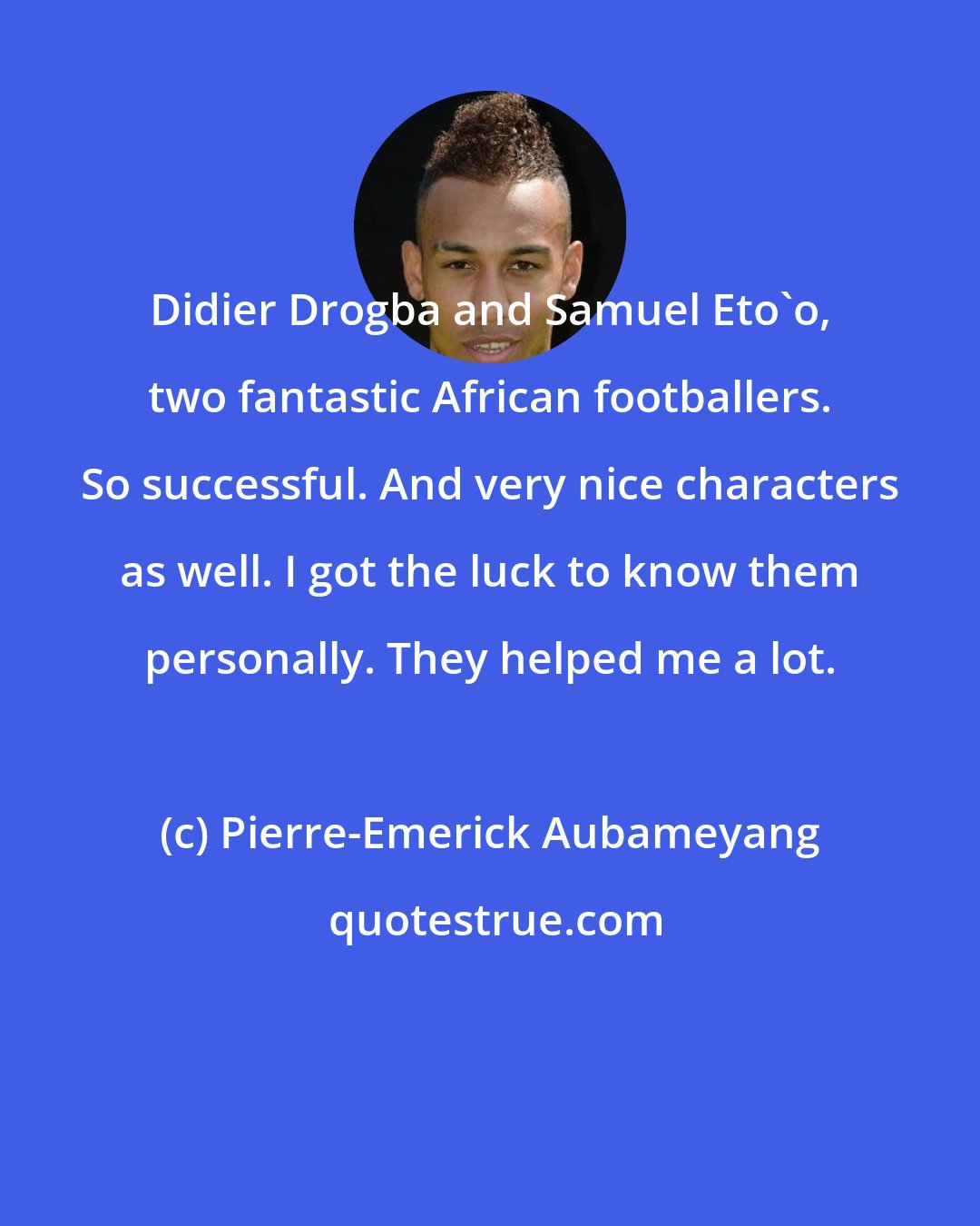 Pierre-Emerick Aubameyang: Didier Drogba and Samuel Eto'o, two fantastic African footballers. So successful. And very nice characters as well. I got the luck to know them personally. They helped me a lot.