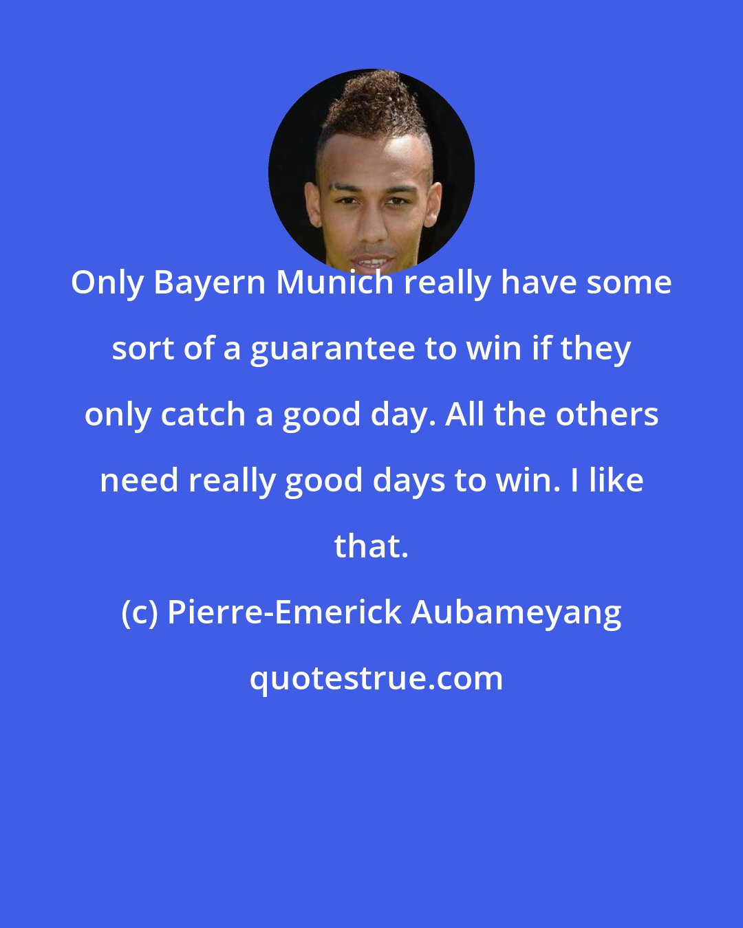 Pierre-Emerick Aubameyang: Only Bayern Munich really have some sort of a guarantee to win if they only catch a good day. All the others need really good days to win. I like that.