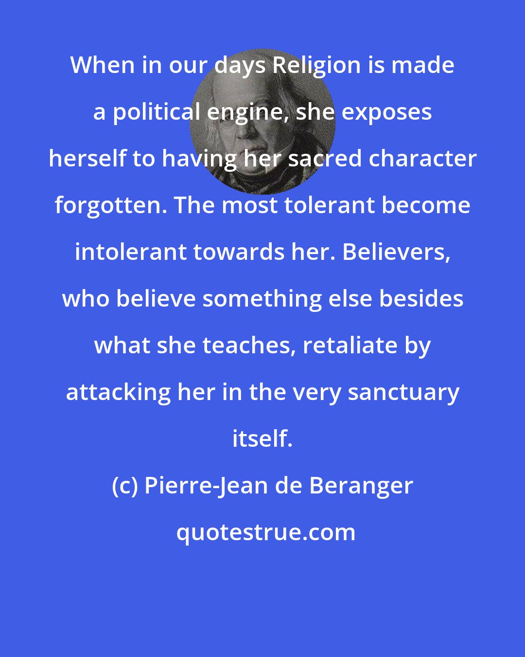 Pierre-Jean de Beranger: When in our days Religion is made a political engine, she exposes herself to having her sacred character forgotten. The most tolerant become intolerant towards her. Believers, who believe something else besides what she teaches, retaliate by attacking her in the very sanctuary itself.