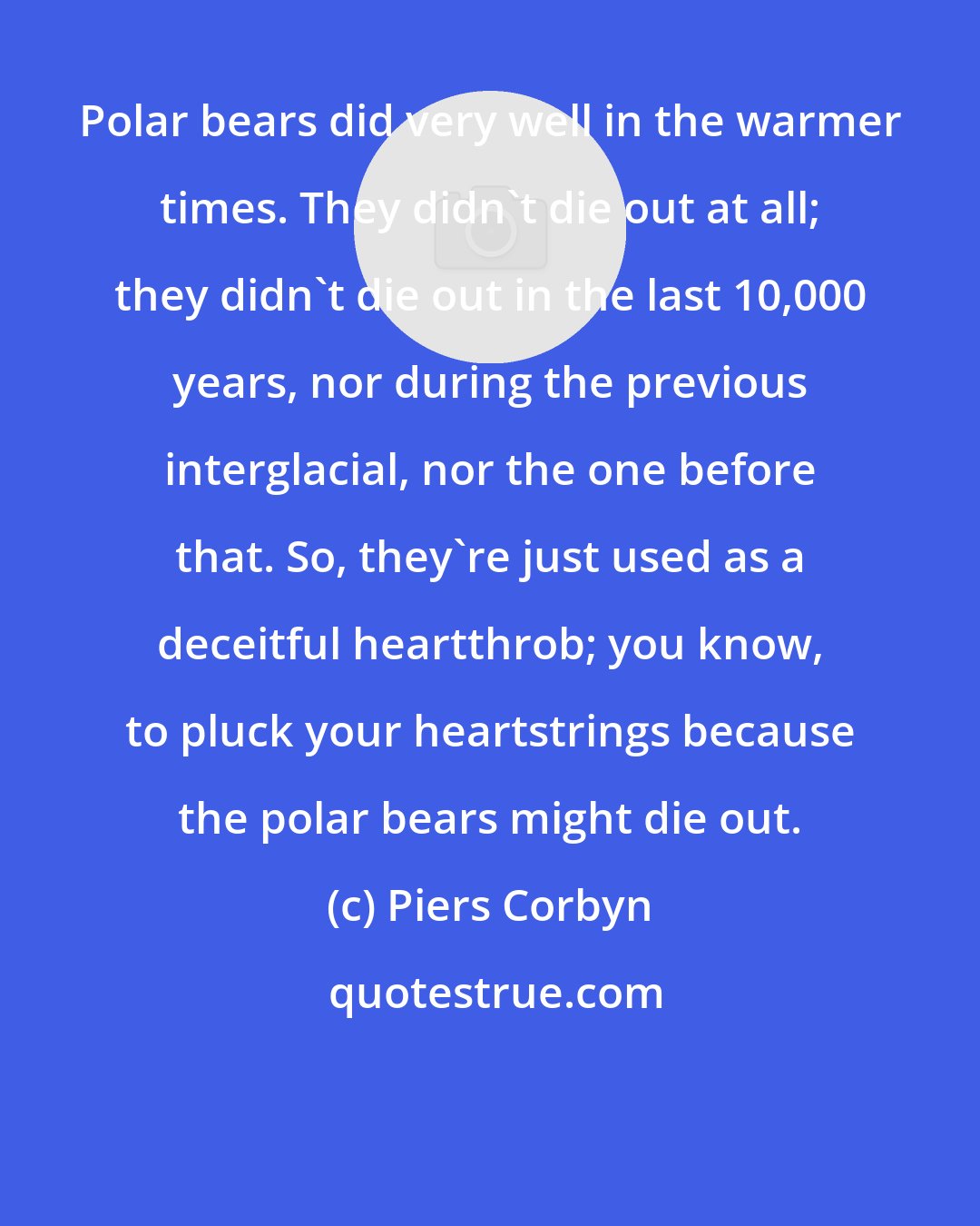Piers Corbyn: Polar bears did very well in the warmer times. They didn't die out at all; they didn't die out in the last 10,000 years, nor during the previous interglacial, nor the one before that. So, they're just used as a deceitful heartthrob; you know, to pluck your heartstrings because the polar bears might die out.