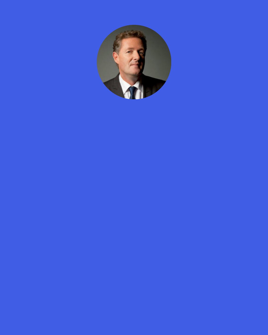 Piers Morgan: There is a type of snobbish, pompous journalist who thinks that the only news that has any validity is war, famine, pestilence or politics. I don’t come from that school.