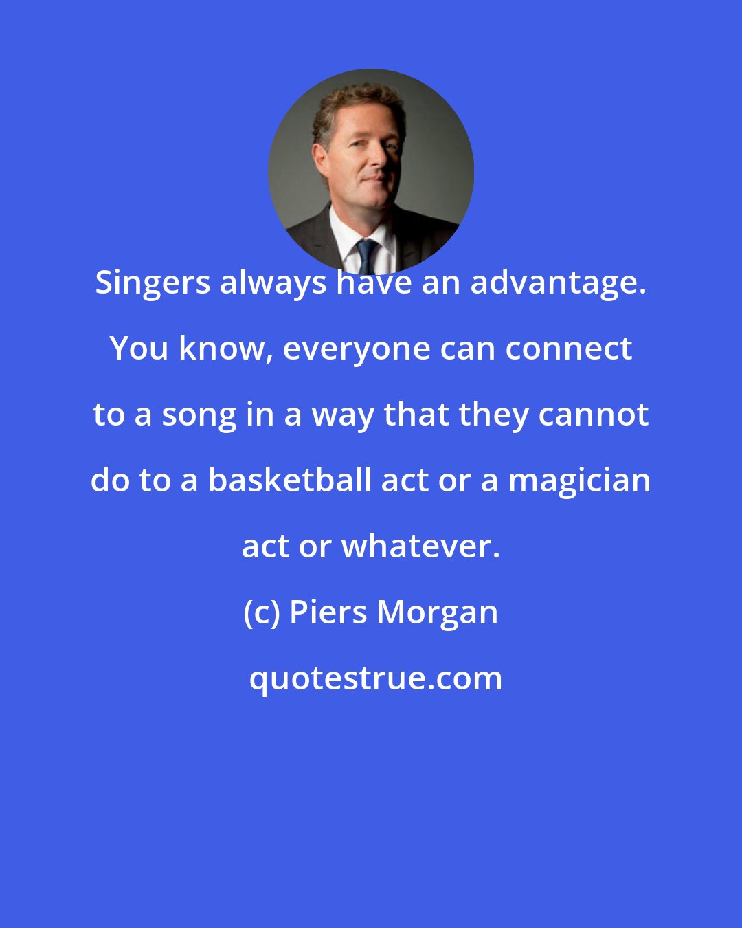 Piers Morgan: Singers always have an advantage. You know, everyone can connect to a song in a way that they cannot do to a basketball act or a magician act or whatever.