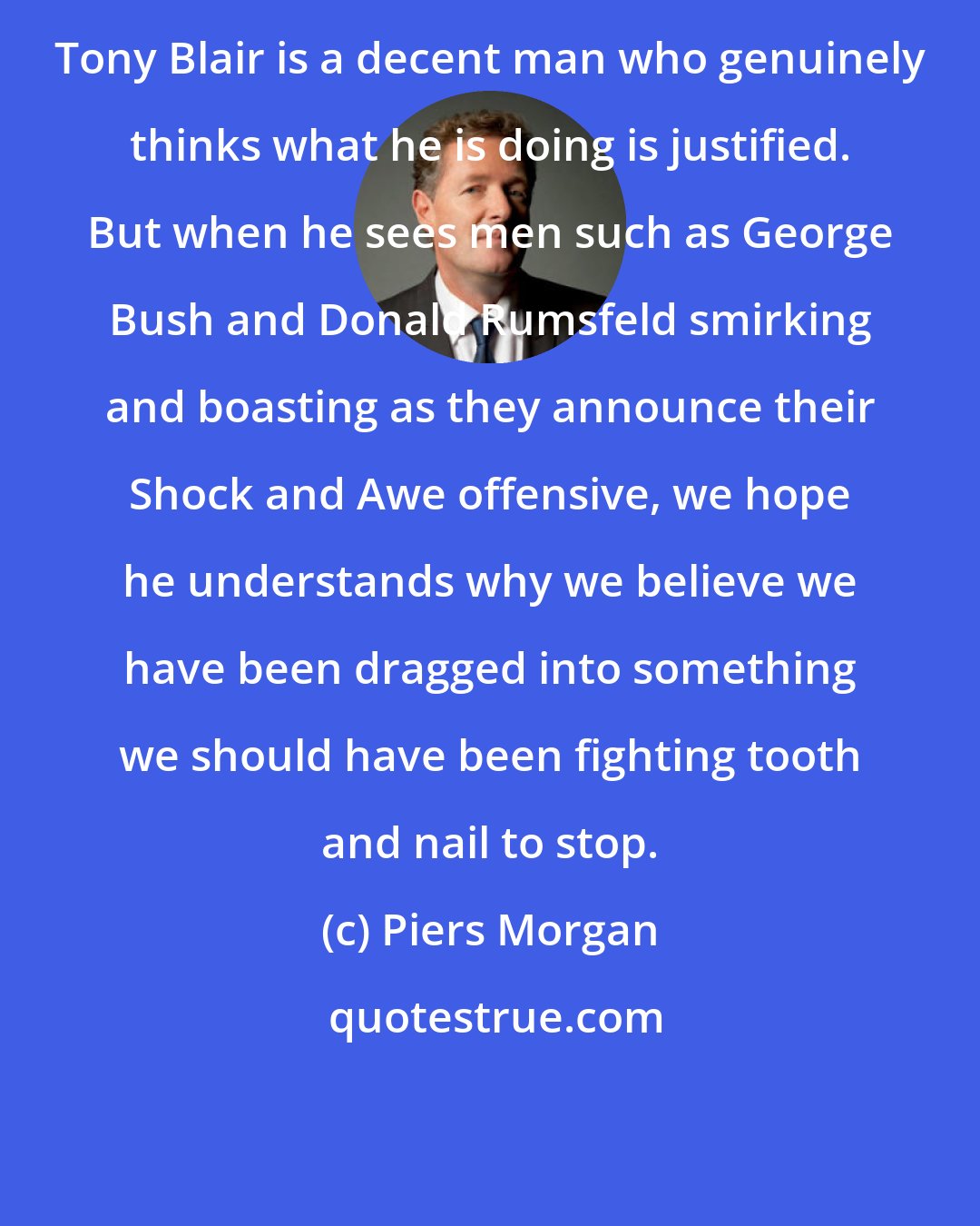 Piers Morgan: Tony Blair is a decent man who genuinely thinks what he is doing is justified. But when he sees men such as George Bush and Donald Rumsfeld smirking and boasting as they announce their Shock and Awe offensive, we hope he understands why we believe we have been dragged into something we should have been fighting tooth and nail to stop.