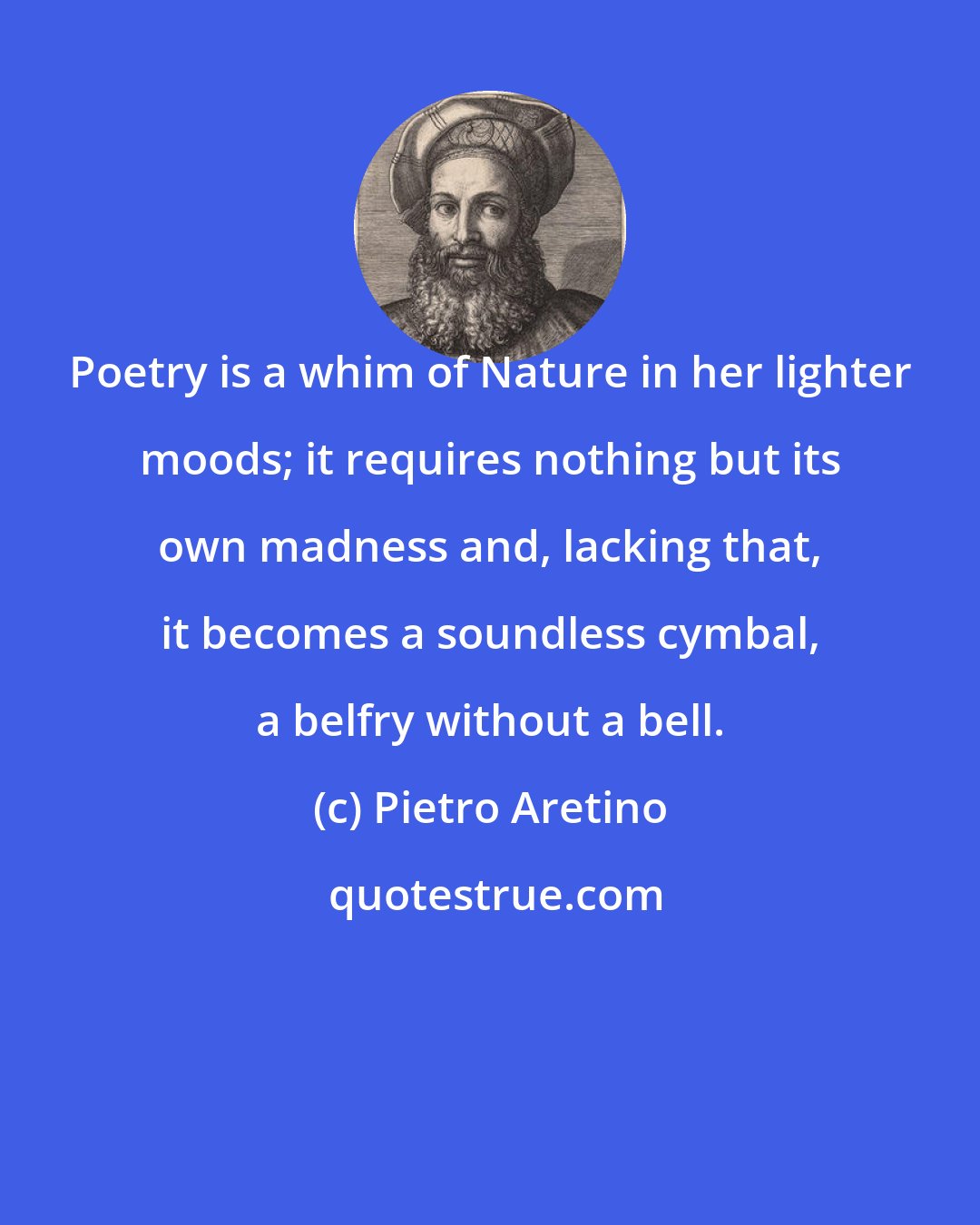 Pietro Aretino: Poetry is a whim of Nature in her lighter moods; it requires nothing but its own madness and, lacking that, it becomes a soundless cymbal, a belfry without a bell.