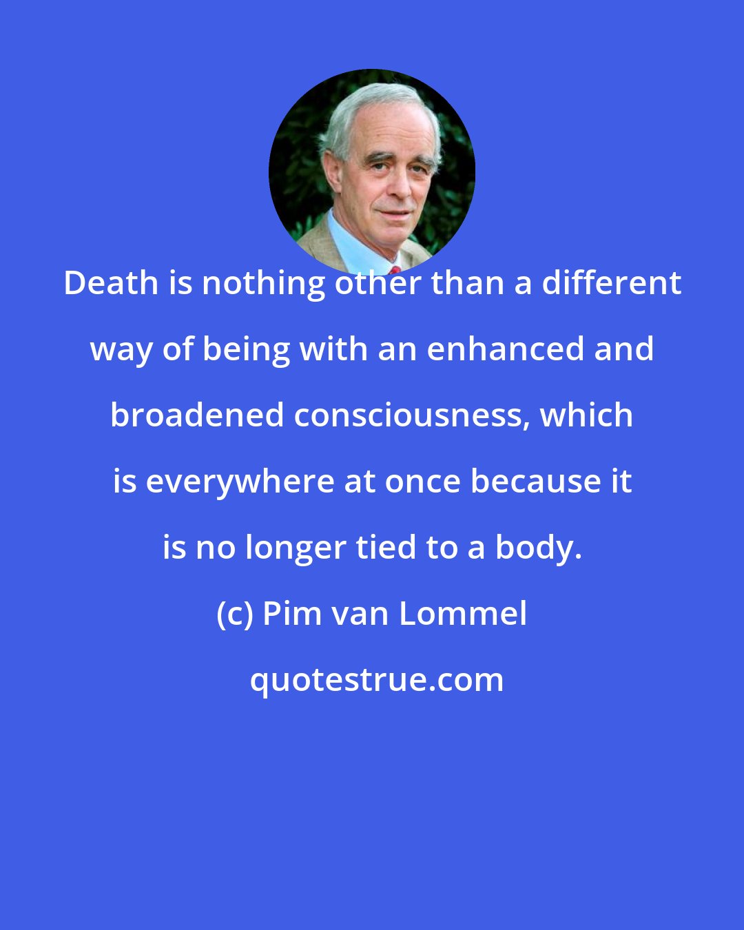 Pim van Lommel: Death is nothing other than a different way of being with an enhanced and broadened consciousness, which is everywhere at once because it is no longer tied to a body.