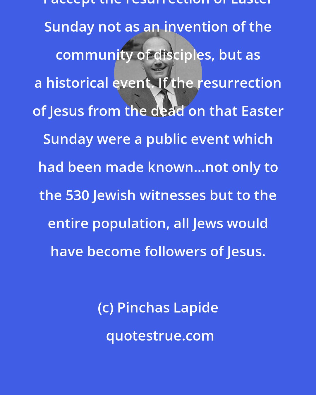 Pinchas Lapide: I accept the resurrection of Easter Sunday not as an invention of the community of disciples, but as a historical event. If the resurrection of Jesus from the dead on that Easter Sunday were a public event which had been made known...not only to the 530 Jewish witnesses but to the entire population, all Jews would have become followers of Jesus.