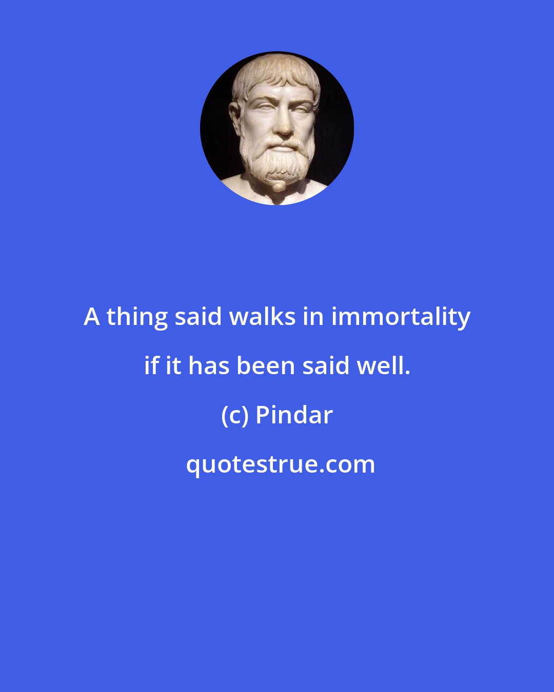 Pindar: A thing said walks in immortality if it has been said well.