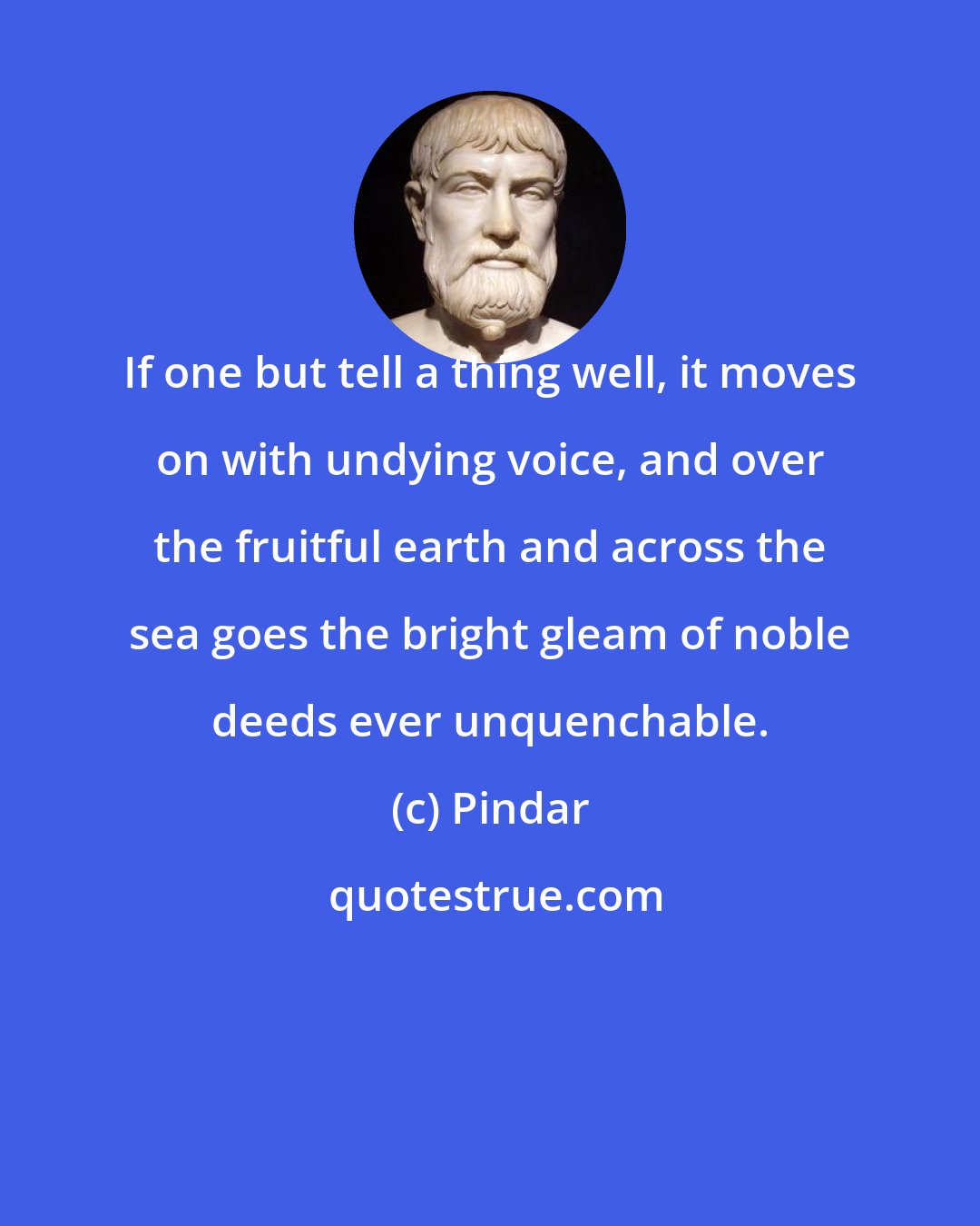 Pindar: If one but tell a thing well, it moves on with undying voice, and over the fruitful earth and across the sea goes the bright gleam of noble deeds ever unquenchable.