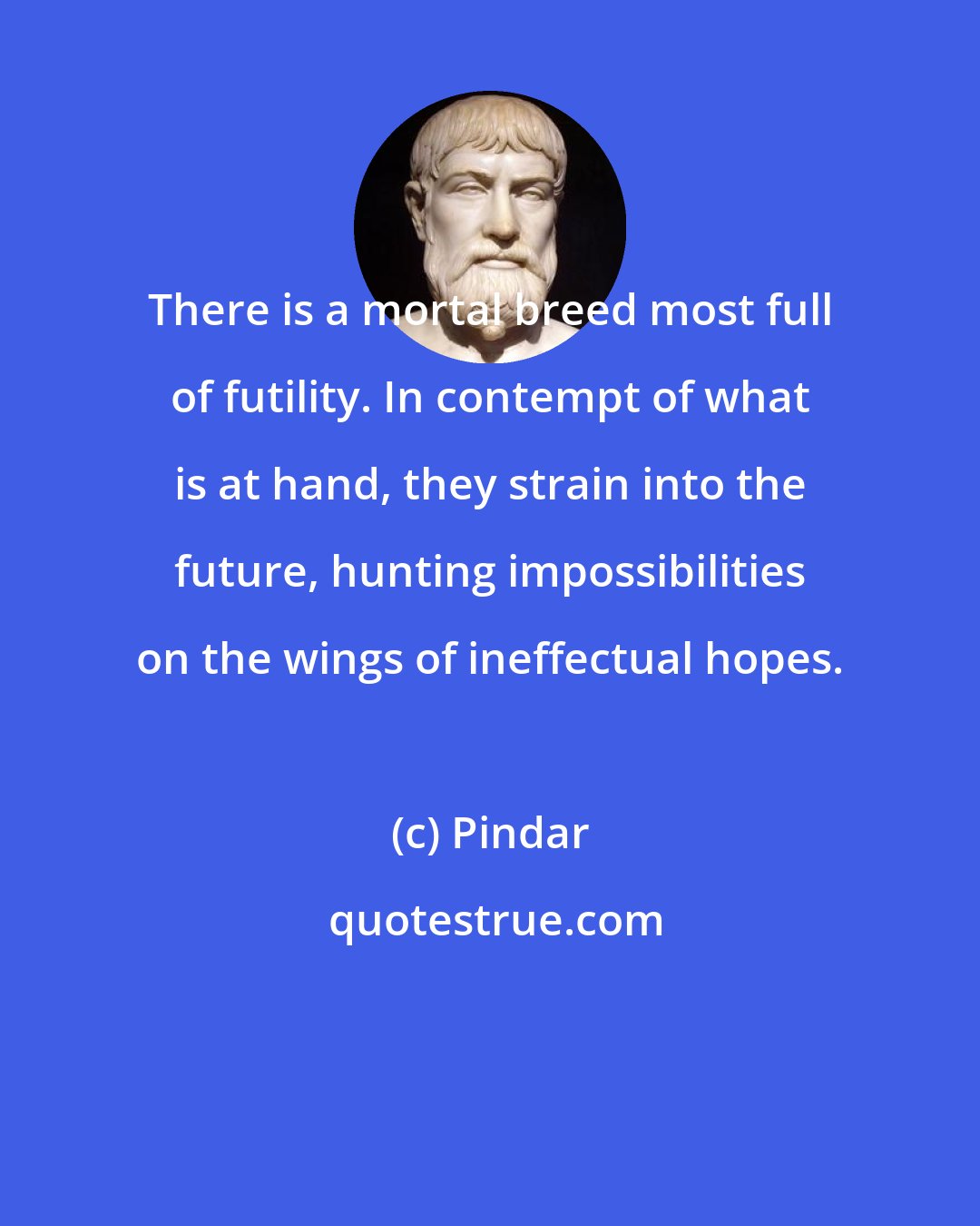 Pindar: There is a mortal breed most full of futility. In contempt of what is at hand, they strain into the future, hunting impossibilities on the wings of ineffectual hopes.