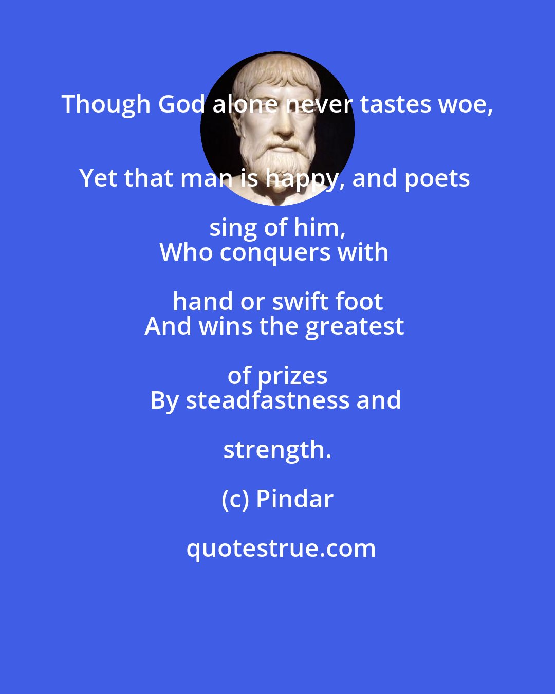 Pindar: Though God alone never tastes woe, 
Yet that man is happy, and poets sing of him, 
Who conquers with hand or swift foot 
And wins the greatest of prizes 
By steadfastness and strength.