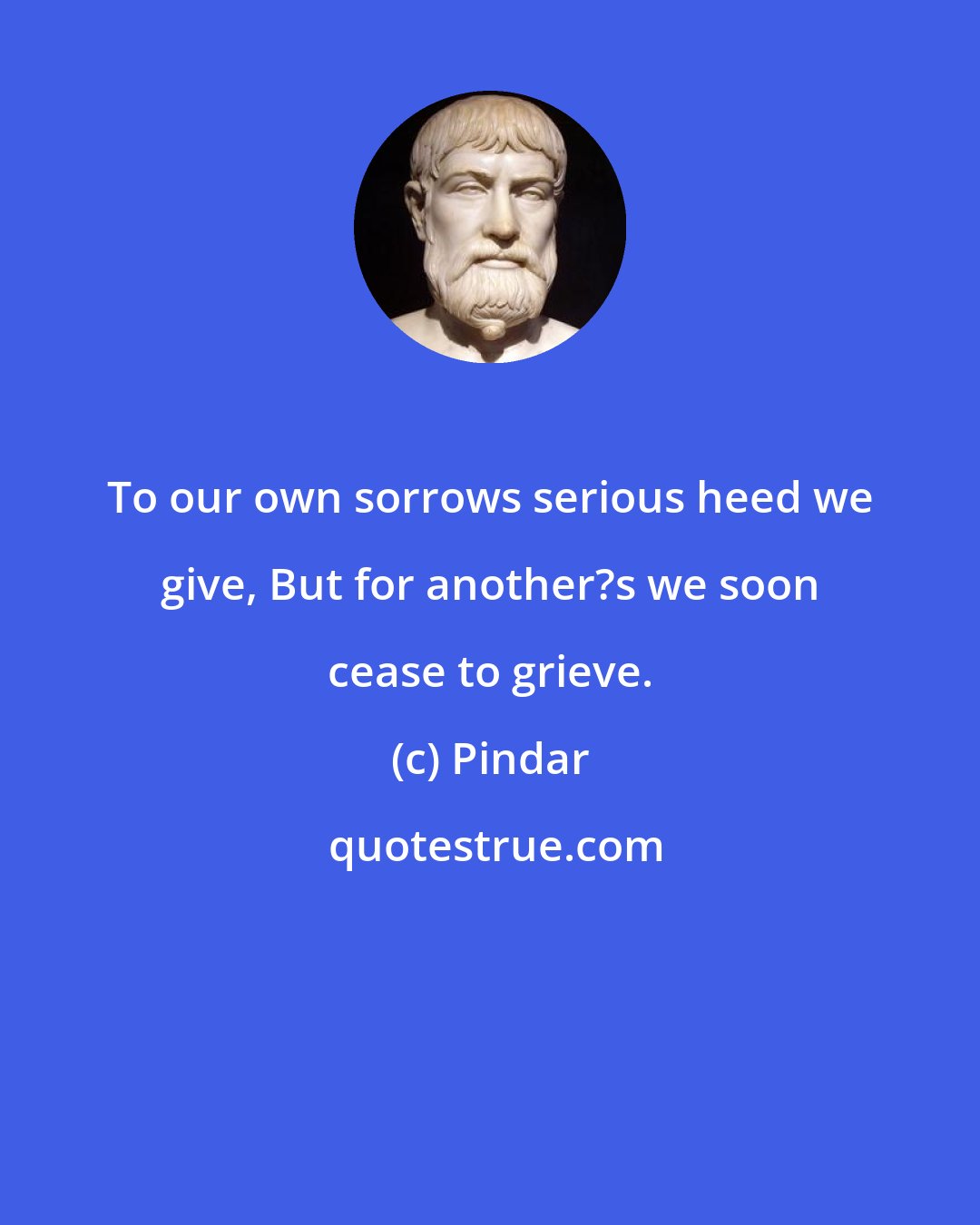 Pindar: To our own sorrows serious heed we give, But for another?s we soon cease to grieve.