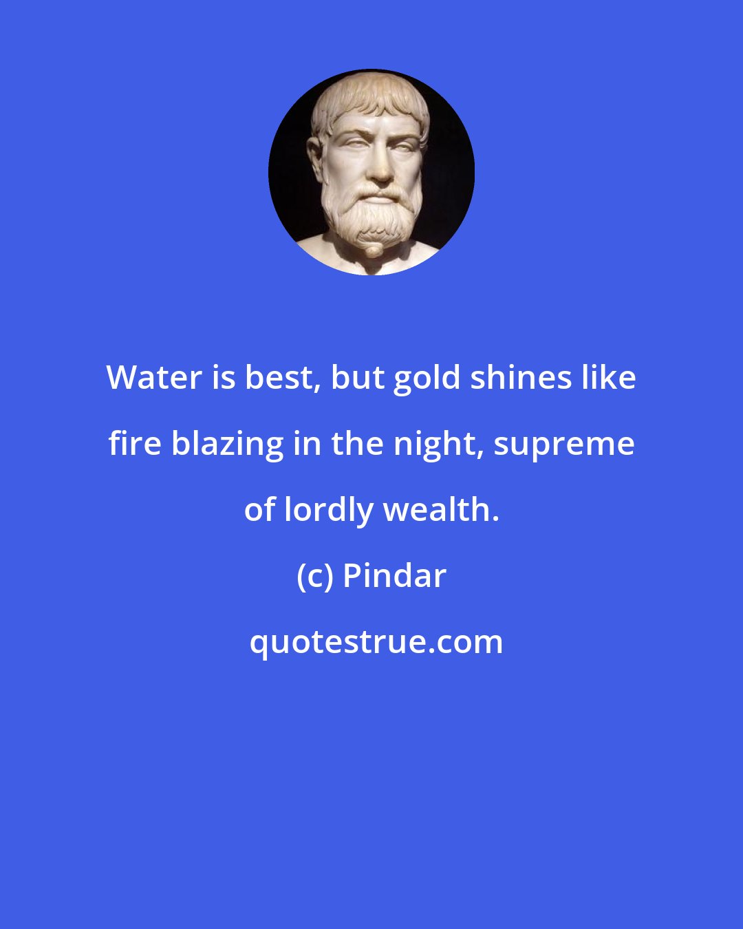 Pindar: Water is best, but gold shines like fire blazing in the night, supreme of lordly wealth.